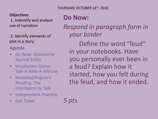 Objectives 1. Indentify and analyze use of narration 2. Identify elements of plot in a story THURSDAY, OCTOBER 14th, 2010  Do Now:  Respond in paragraph form in your binder 			Define the word “feud” in your notebooks. Have you personally ever been in a feud? Explain how it started, how you felt during the feud, and how it ended. 5 pts. Agenda  ,[object Object]