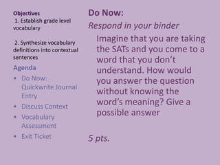 Objectives 1. Establish grade level vocabulary 2. Synthesize vocabulary definitions into contextual sentences Do Now:  Respond in your binder 	Imagine that you are taking the SATs and you come to a word that you don’t understand. How would you answer the question without knowing the word’s meaning? Give a possible answer  5 pts. Agenda  ,[object Object]