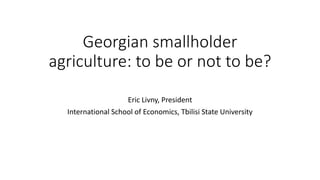 Georgian smallholder
agriculture: to be or not to be?
Eric Livny, President
International School of Economics, Tbilisi State University
 