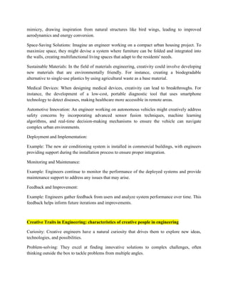 mimicry, drawing inspiration from natural structures like bird wings, leading to improved
aerodynamics and energy conversion.
Space-Saving Solutions: Imagine an engineer working on a compact urban housing project. To
maximize space, they might devise a system where furniture can be folded and integrated into
the walls, creating multifunctional living spaces that adapt to the residents' needs.
Sustainable Materials: In the field of materials engineering, creativity could involve developing
new materials that are environmentally friendly. For instance, creating a biodegradable
alternative to single-use plastics by using agricultural waste as a base material.
Medical Devices: When designing medical devices, creativity can lead to breakthroughs. For
instance, the development of a low-cost, portable diagnostic tool that uses smartphone
technology to detect diseases, making healthcare more accessible in remote areas.
Automotive Innovation: An engineer working on autonomous vehicles might creatively address
safety concerns by incorporating advanced sensor fusion techniques, machine learning
algorithms, and real-time decision-making mechanisms to ensure the vehicle can navigate
complex urban environments.
Deployment and Implementation:
Example: The new air conditioning system is installed in commercial buildings, with engineers
providing support during the installation process to ensure proper integration.
Monitoring and Maintenance:
Example: Engineers continue to monitor the performance of the deployed systems and provide
maintenance support to address any issues that may arise.
Feedback and Improvement:
Example: Engineers gather feedback from users and analyze system performance over time. This
feedback helps inform future iterations and improvements.
Creative Traits in Engineering: characteristics of creative people in engineering
Curiosity: Creative engineers have a natural curiosity that drives them to explore new ideas,
technologies, and possibilities.
Problem-solving: They excel at finding innovative solutions to complex challenges, often
thinking outside the box to tackle problems from multiple angles.
 