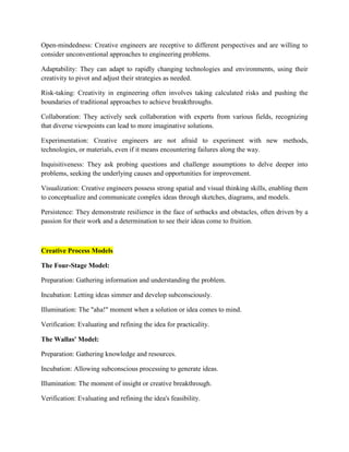 Open-mindedness: Creative engineers are receptive to different perspectives and are willing to
consider unconventional approaches to engineering problems.
Adaptability: They can adapt to rapidly changing technologies and environments, using their
creativity to pivot and adjust their strategies as needed.
Risk-taking: Creativity in engineering often involves taking calculated risks and pushing the
boundaries of traditional approaches to achieve breakthroughs.
Collaboration: They actively seek collaboration with experts from various fields, recognizing
that diverse viewpoints can lead to more imaginative solutions.
Experimentation: Creative engineers are not afraid to experiment with new methods,
technologies, or materials, even if it means encountering failures along the way.
Inquisitiveness: They ask probing questions and challenge assumptions to delve deeper into
problems, seeking the underlying causes and opportunities for improvement.
Visualization: Creative engineers possess strong spatial and visual thinking skills, enabling them
to conceptualize and communicate complex ideas through sketches, diagrams, and models.
Persistence: They demonstrate resilience in the face of setbacks and obstacles, often driven by a
passion for their work and a determination to see their ideas come to fruition.
Creative Process Models
The Four-Stage Model:
Preparation: Gathering information and understanding the problem.
Incubation: Letting ideas simmer and develop subconsciously.
Illumination: The "aha!" moment when a solution or idea comes to mind.
Verification: Evaluating and refining the idea for practicality.
The Wallas' Model:
Preparation: Gathering knowledge and resources.
Incubation: Allowing subconscious processing to generate ideas.
Illumination: The moment of insight or creative breakthrough.
Verification: Evaluating and refining the idea's feasibility.
 
