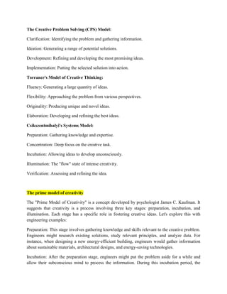 The Creative Problem Solving (CPS) Model:
Clarification: Identifying the problem and gathering information.
Ideation: Generating a range of potential solutions.
Development: Refining and developing the most promising ideas.
Implementation: Putting the selected solution into action.
Torrance's Model of Creative Thinking:
Fluency: Generating a large quantity of ideas.
Flexibility: Approaching the problem from various perspectives.
Originality: Producing unique and novel ideas.
Elaboration: Developing and refining the best ideas.
Csikszentmihalyi's Systems Model:
Preparation: Gathering knowledge and expertise.
Concentration: Deep focus on the creative task.
Incubation: Allowing ideas to develop unconsciously.
Illumination: The "flow" state of intense creativity.
Verification: Assessing and refining the idea.
The prime model of creativity
The "Prime Model of Creativity" is a concept developed by psychologist James C. Kaufman. It
suggests that creativity is a process involving three key stages: preparation, incubation, and
illumination. Each stage has a specific role in fostering creative ideas. Let's explore this with
engineering examples:
Preparation: This stage involves gathering knowledge and skills relevant to the creative problem.
Engineers might research existing solutions, study relevant principles, and analyze data. For
instance, when designing a new energy-efficient building, engineers would gather information
about sustainable materials, architectural designs, and energy-saving technologies.
Incubation: After the preparation stage, engineers might put the problem aside for a while and
allow their subconscious mind to process the information. During this incubation period, the
 