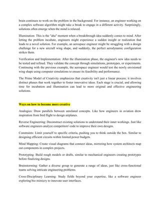 brain continues to work on the problem in the background. For instance, an engineer working on
a complex software algorithm might take a break to engage in a different activity. Surprisingly,
solutions often emerge when the mind is relaxed.
Illumination: This is the "aha" moment when a breakthrough idea suddenly comes to mind. After
letting the problem incubate, engineers might experience a sudden insight or realization that
leads to a novel solution. For example, an aerospace engineer might be struggling with a design
challenge for a new aircraft wing shape, and suddenly, the perfect aerodynamic configuration
strikes them.
Verification and Implementation: After the illumination phase, the engineer's new idea needs to
be tested and refined. They validate the concept through simulations, prototypes, or experiments.
Continuing with the previous example, the aerospace engineer would test the newly envisioned
wing shape using computer simulations to ensure its feasibility and performance.
The Prime Model of Creativity emphasizes that creativity isn't just a linear process; it involves
distinct phases that work together to foster innovative ideas. Each stage is crucial, and allowing
time for incubation and illumination can lead to more original and effective engineering
solutions.
Ways on how to become more creative
Analogies: Draw parallels between unrelated concepts. Like how engineers in aviation drew
inspiration from bird flight to design airplanes.
Reverse Engineering: Deconstruct existing solutions to understand their inner workings. Just like
software engineers analyze competitors' code to improve their own designs.
Constraints: Limit yourself to specific criteria, pushing you to think outside the box. Similar to
designing efficient circuits within limited power budgets.
Mind Mapping: Create visual diagrams that connect ideas, mirroring how system architects map
out components in complex projects.
Prototyping: Build rough models or drafts, similar to mechanical engineers creating prototypes
before finalizing designs.
Brainstorming: Gather a diverse group to generate a range of ideas, just like cross-functional
teams solving intricate engineering problems.
Cross-Disciplinary Learning: Study fields beyond your expertise, like a software engineer
exploring bio mimicry to innovate user interfaces.
 