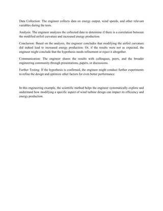 Data Collection: The engineer collects data on energy output, wind speeds, and other relevant
variables during the tests.
Analysis: The engineer analyzes the collected data to determine if there is a correlation between
the modified airfoil curvature and increased energy production.
Conclusion: Based on the analysis, the engineer concludes that modifying the airfoil curvature
did indeed lead to increased energy production. Or, if the results were not as expected, the
engineer might conclude that the hypothesis needs refinement or reject it altogether.
Communication: The engineer shares the results with colleagues, peers, and the broader
engineering community through presentations, papers, or discussions.
Further Testing: If the hypothesis is confirmed, the engineer might conduct further experiments
to refine the design and optimize other factors for even better performance.
In this engineering example, the scientific method helps the engineer systematically explore and
understand how modifying a specific aspect of wind turbine design can impact its efficiency and
energy production.
 