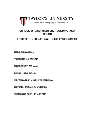 SCHOOL OF ARCHITECTURE, BUILDING AND
DESIGN
FOUNDATION IN NATURAL BUILD ENVIRONMENT
NAME:TehWei Hong
STUDENT ID NO:0323743
WORD COUNT: 739 words
ENGLISH 1 (ELG 30505)
WRITTEN ASSIGNMENT1:PROCESS ESSAY
LECTURER: CASSANDRAWIJESURIA
SUBMISSION DATE:11th
MAY 2015
 