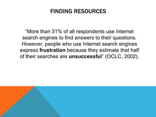 FINDING RESOURCES


   “More than 31% of all respondents use Internet
 search engines to find answers to their questions.
 However, people who use Internet search engines
express frustration because they estimate that half
of their searches are unsuccessful” (OCLC, 2002).
 