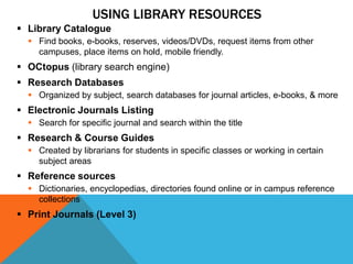 USING LIBRARY RESOURCES
 Library Catalogue
   Find books, e-books, reserves, videos/DVDs, request items from other
    campuses, place items on hold, mobile friendly.
 OCtopus (library search engine)
 Research Databases
   Organized by subject, search databases for journal articles, e-books, & more
 Electronic Journals Listing
   Search for specific journal and search within the title
 Research & Course Guides
   Created by librarians for students in specific classes or working in certain
    subject areas
 Reference sources
   Dictionaries, encyclopedias, directories found online or in campus reference
    collections
 Print Journals (Level 3)
 