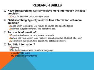 RESEARCH SKILLS
 Keyword searching: typically retrieve more information with less
  precision
    Good for broad or unknown topic areas
 Field searching: typically retrieves less information with more
  precision
    Good when looking for few results or source son specific topics
    Includes subject searches, title searches, etc.
 Too much information?
    Examine irrelevant records in search results
    Where did your search term match in search results? (Subject, title, etc.)
    Use limiters (Boolean, field searching, database limiters)
 Too little information?
    Spelling
    Eliminate long phrases or natural language
    Use alternate terms
    Try broadening your terms
 