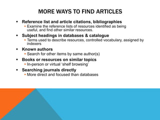 MORE WAYS TO FIND ARTICLES
 Reference list and article citations, bibliographies
     Examine the reference lists of resources identified as being
      useful, and find other similar resources.
 Subject headings in databases & catalogue
     Terms used to describe resources, controlled vocabulary, assigned by
      indexers
 Known authors
     Search for other items by same author(s)
 Books or resources on similar topics
     In-person or virtual „shelf browsing‟
 Searching journals directly
     More direct and focused than databases
 