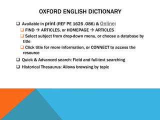 OXFORD ENGLISH DICTIONARY
 Available in print (REF PE 1625 .O86) & Online:
  FIND  ARTICLES, or HOMEPAGE  ARTICLES
  Select subject from drop-down menu, or choose a database by
  title
  Click title for more information, or CONNECT to access the
  resource
 Quick & Advanced search: Field and full-text searching
 Historical Thesaurus: Allows browsing by topic
 