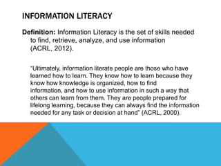 INFORMATION LITERACY
Definition: Information Literacy is the set of skills needed
  to find, retrieve, analyze, and use information
  (ACRL, 2012).

  “Ultimately, information literate people are those who have
  learned how to learn. They know how to learn because they
  know how knowledge is organized, how to find
  information, and how to use information in such a way that
  others can learn from them. They are people prepared for
  lifelong learning, because they can always find the information
  needed for any task or decision at hand” (ACRL, 2000).
 