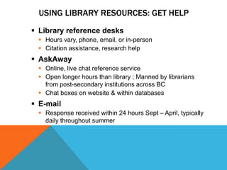 USING LIBRARY RESOURCES: GET HELP
 Library reference desks
  Hours vary, phone, email, or in-person
  Citation assistance, research help
 AskAway
  Online, live chat reference service
  Open longer hours than library ; Manned by librarians
   from post-secondary institutions across BC
  Chat boxes on website & within databases
 E-mail
  Response received within 24 hours Sept – April, typically
   daily throughout summer
 