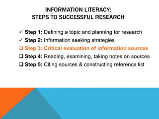 INFORMATION LITERACY:
     STEPS TO SUCCESSFUL RESEARCH

 Step 1: Defining a topic and planning for research
 Step 2: Information seeking strategies
 Step 3: Critical evaluation of information sources
 Step 4: Reading, examining, taking notes on sources
 Step 5: Citing sources & constructing reference list
 
