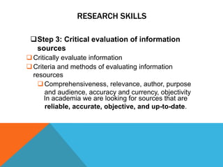 RESEARCH SKILLS

 Step 3: Critical evaluation of information
  sources
 Critically evaluate information
 Criteria and methods of evaluating information
  resources
     Comprehensiveness, relevance, author, purpose
      and audience, accuracy and currency, objectivity
      In academia we are looking for sources that are
      reliable, accurate, objective, and up-to-date.
 