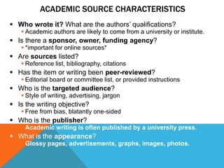 ACADEMIC SOURCE CHARACTERISTICS
 Who wrote it? What are the authors‟ qualifications?
    Academic authors are likely to come from a university or institute.
 Is there a sponsor, owner, funding agency?
    *important for online sources*
 Are sources listed?
    Reference list, bibliography, citations
 Has the item or writing been peer-reviewed?
    Editorial board or committee list, or provided instructions
 Who is the targeted audience?
    Style of writing, advertising, jargon
 Is the writing objective?
    Free from bias, blatantly one-sided
 Who is the publisher?
    Academic writing is often published by a university press.
 What is the appearance?
    Glossy pages, advertisements, graphs, images, photos.
 