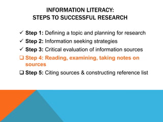 INFORMATION LITERACY:
     STEPS TO SUCCESSFUL RESEARCH

 Step 1: Defining a topic and planning for research
 Step 2: Information seeking strategies
 Step 3: Critical evaluation of information sources
 Step 4: Reading, examining, taking notes on
  sources
 Step 5: Citing sources & constructing reference list
 