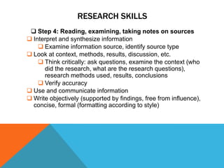 RESEARCH SKILLS
  Step 4: Reading, examining, taking notes on sources
 Interpret and synthesize information
     Examine information source, identify source type
 Look at context, methods, results, discussion, etc.
     Think critically: ask questions, examine the context (who
      did the research, what are the research questions),
      research methods used, results, conclusions
     Verify accuracy
 Use and communicate information
 Write objectively (supported by findings, free from influence),
  concise, formal (formatting according to style)
 