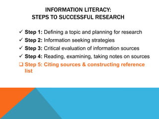 INFORMATION LITERACY:
     STEPS TO SUCCESSFUL RESEARCH

 Step 1: Defining a topic and planning for research
 Step 2: Information seeking strategies
 Step 3: Critical evaluation of information sources
 Step 4: Reading, examining, taking notes on sources
 Step 5: Citing sources & constructing reference
  list
 