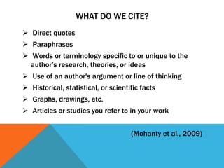 WHAT DO WE CITE?
 Direct quotes
 Paraphrases
 Words or terminology specific to or unique to the
  author’s research, theories, or ideas
 Use of an author's argument or line of thinking
 Historical, statistical, or scientific facts
 Graphs, drawings, etc.
 Articles or studies you refer to in your work


                                     (Mohanty et al., 2009)
 