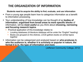 THE ORGANIZATION OF INFORMATION
   Students need to acquire the ability to find, evaluate, and use information
 From a young age people learn how to categorize information as a benefit
  to information processing.
 Your understanding of how knowledge can be thought of as bodies of
  information, organized from broad areas to more specific blocks of
  information, will be most useful as you think about choosing, narrowing
  and focusing research topics.
   Practical application of this knowledge relates to:
     Locating databases (A literature database will be under the “English” heading)
     Books are grouped on the shelves, LCCS gathers books on similar topics
      together
 Information can be categorized and analyzed based on who produces it,
  who the audience is, whether it is scholarly or popular in nature, the
  format it is in, the type of information and more
                                               (Jefferson Community College, 2012)
 