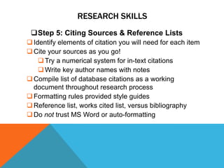 RESEARCH SKILLS
 Step 5: Citing Sources & Reference Lists
 Identify elements of citation you will need for each item
 Cite your sources as you go!
     Try a numerical system for in-text citations
     Write key author names with notes
 Compile list of database citations as a working
  document throughout research process
 Formatting rules provided style guides
 Reference list, works cited list, versus bibliography
 Do not trust MS Word or auto-formatting
 