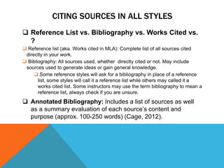 CITING SOURCES IN ALL STYLES
 Reference List vs. Bibliography vs. Works Cited vs.
  ?
 Reference list (aka. Works cited in MLA): Complete list of all sources cited
 directly in your work.
 Bibliography: All sources used, whether directly cited or not. May include
 sources used to generate ideas or gain general knowledge.
      Some reference styles will ask for a bibliography in place of a reference
       list, some styles will call it a reference list while others may called it a
       works cited list. Some instructors may use the term bibliography to mean a
       reference list, always check if you are unsure.
 Annotated Bibliography: Includes a list of sources as well
  as a summary evaluation of each source‟s content and
  purpose (approx. 100-250 words) (Cage, 2012).
 