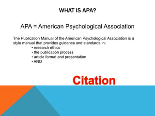 WHAT IS APA?

    APA = American Psychological Association
The Publication Manual of the American Psychological Association is a
style manual that provides guidance and standards in:
          • research ethics
          • the publication process
          • article format and presentation
          • AND
 