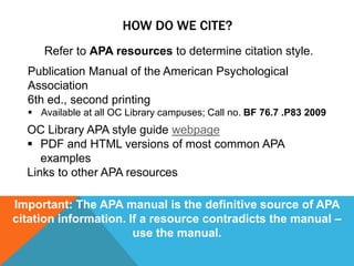 HOW DO WE CITE?
     Refer to APA resources to determine citation style.
  Publication Manual of the American Psychological
  Association
  6th ed., second printing
   Available at all OC Library campuses; Call no. BF 76.7 .P83 2009
  OC Library APA style guide webpage
   PDF and HTML versions of most common APA
     examples
  Links to other APA resources

Important: The APA manual is the definitive source of APA
citation information. If a resource contradicts the manual –
                       use the manual.
 