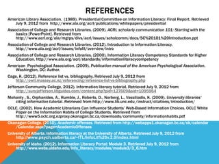 REFERENCES
American Library Association. (1989). Presidential Committee on Information Literacy: Final Report. Retrieved
   July 9, 2012 from http://www.ala.org/acrl/publications/whitepapers/presidential
Association of College and Research Libraries. (2009). ACRL scholarly communication 101: Starting with the
    basics [PowerPoint]. Retrieved from
    http://www.acrl.org/ala/mgrps/divs/acrl/issues/scholcomm/docs/SC%20101%20Introduction.ppt
Association of College and Research Libraries. (2012). Introduction to Information Literacy.
    http://www.ala.org/acrl/issues/infolit/overview/intro
Association of College and Research Libraries. (2000). Information Literacy Competency Standards for Higher
    Education. http://www.ala.org/acrl/standards/informationliteracycompetency
American Psychological Association. (2009). Publication manual of the American Psychological Association.
   Washington, DC: Author.
Cage, K. (2012). Reference list vs. bibliography. Retrieved July 9, 2012 from
    http://owll.massey.ac.nz/referencing/reference-list-vs-bibliography.php
Jefferson Community College, 2012). Information literacy tutorial. Retrieved July 9, 2012 from
     http://sunyjefferson.libguides.com/content.php?pid=127609&sid=1095964
Mohanty , S., Orphanides, A., Rumble, J., Roberts, D., Norberg, L., Vassiliadis, K. (2009). University libraries'
   citing information tutorial. Retrieved from http://www.lib.unc.edu /instruct/citations/introduction/
OCLC. (2002). How Academic Librarians Can Influence Students’ Web-Based Information Choices. OCLC White
   Paper on the Information Habits of College Students. Retrieved from
   http://www5.oclc.org.ezproxy.okanagan.bc.ca/downloads/community/informationhabits.pdf
Okanagan College. (2010). Academic offenses. Retrieved from http://webapps1.okanagan.bc.ca/ok/calendar
   /Calendar.aspx?page=AcademicOffenses
University of Alberta. Information literacy at the University of Alberta. Retrieved July 9, 2012 from
    http://www.psych.ualberta.ca/~ITL/InfoLit%20v.2.0/index.html
University of Idaho. (2012). Information Literacy Portal: Module 3. Retrieved July 9, 2012 from
    http://www.webs.uidaho.edu/info_literacy/modules/module3/3_6.htm
 
