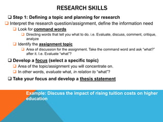 RESEARCH SKILLS
  Step 1: Defining a topic and planning for research
 Interpret the research question/assignment, define the information need
     Look for command words
         Directing words that tell you what to do. i.e. Evaluate, discuss, comment, critique,
          analyze
     Identify the assignment topic
         Area of discussion for the assignment. Take the command word and ask “what?”
          after it. I.e. Evaluate “what”?
  Develop a focus (select a specific topic)
     Area of the topic/assignment you will concentrate on.
     In other words, evaluate what, in relation to “what”?
  Take your focus and develop a thesis statement


           Example: Discuss the impact of rising tuition costs on higher
           education
 