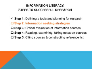INFORMATION LITERACY:
     STEPS TO SUCCESSFUL RESEARCH

 Step 1: Defining a topic and planning for research
 Step 2: Information seeking strategies
 Step 3: Critical evaluation of information sources
 Step 4: Reading, examining, taking notes on sources
 Step 5: Citing sources & constructing reference list
 