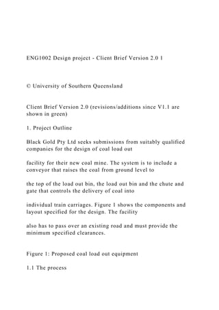 ENG1002 Design project - Client Brief Version 2.0 1
© University of Southern Queensland
Client Brief Version 2.0 (revisions/additions since V1.1 are
shown in green)
1. Project Outline
Black Gold Pty Ltd seeks submissions from suitably qualified
companies for the design of coal load out
facility for their new coal mine. The system is to include a
conveyor that raises the coal from ground level to
the top of the load out bin, the load out bin and the chute and
gate that controls the delivery of coal into
individual train carriages. Figure 1 shows the components and
layout specified for the design. The facility
also has to pass over an existing road and must provide the
minimum specified clearances.
Figure 1: Proposed coal load out equipment
1.1 The process
 