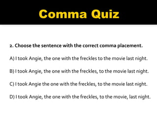 2. Choose the sentence with the correct comma placement. A) I took Angie, the one with the freckles to the movie last night. B) I took Angie, the one with the freckles, to the movie last night.  C) I took Angie the one with the freckles, to the movie last night.  D) I took Angie, the one with the freckles, to the movie, last night. 