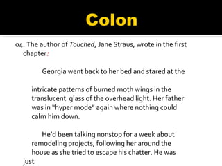 04.  The author of  Touched , Jane Straus, wrote in the first chapter :            Georgia went back to her bed and stared at the  intricate patterns of burned moth wings in the  translucent  glass of the overhead light. Her father  was in “hyper mode” again where nothing could  calm him down.             He’d been talking nonstop for a week about  remodeling projects, following her around the  house as she tried to escape his chatter. He was just  about to crash, she knew. 
