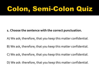 1. Choose the sentence with the correct punctuation. A) We ask; therefore, that you keep this matter confidential.  B) We ask, therefore; that you keep this matter confidential.  C) We ask, therefore, that you keep this matter confidential.  D) We ask: therefore, that you keep this matter confidential. 