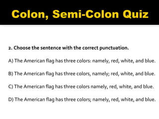 2. Choose the sentence with the correct punctuation. A) The American flag has three colors: namely, red, white, and blue.   B) The American flag has three colors, namely; red, white, and blue.   C) The American flag has three colors namely, red, white, and blue.  D) The American flag has three colors; namely, red, white, and blue. 