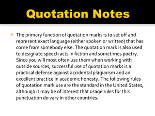 The primary function of quotation marks is to set off and represent exact language (either spoken or written) that has come from somebody else. The quotation mark is also used to designate speech acts in fiction and sometimes poetry. Since you will most often use them when working with outside sources, successful use of quotation marks is a practical defense against accidental plagiarism and an excellent practice in academic honesty. The following rules of quotation mark use are the standard in the United States, although it may be of interest that usage rules for this punctuation do vary in other countries. 