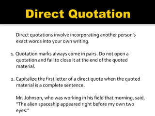 Direct quotations involve incorporating another person's exact words into your own writing. 1. Quotation marks always come in pairs. Do not open a quotation and fail to close it at the end of the quoted material. 2. Capitalize the first letter of a direct quote when the quoted material is a complete sentence. Mr. Johnson, who was working in his field that morning, said, "The alien spaceship appeared right before my own two eyes.” 