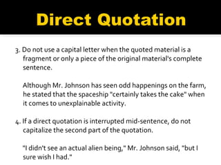 3. Do not use a capital letter when the quoted material is a fragment or only a piece of the original material's complete sentence. Although Mr. Johnson has seen odd happenings on the farm, he stated that the spaceship "certainly takes the cake" when it comes to unexplainable activity. 4. If a direct quotation is interrupted mid-sentence, do not capitalize the second part of the quotation. "I didn't see an actual alien being," Mr. Johnson said, "but I sure wish I had." 