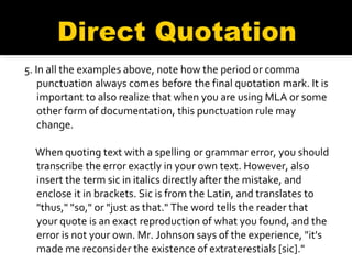 5. In all the examples above, note how the period or comma punctuation always comes before the final quotation mark. It is important to also realize that when you are using MLA or some other form of documentation, this punctuation rule may change. When quoting text with a spelling or grammar error, you should transcribe the error exactly in your own text. However, also insert the term sic in italics directly after the mistake, and enclose it in brackets. Sic is from the Latin, and translates to "thus," "so," or "just as that." The word tells the reader that your quote is an exact reproduction of what you found, and the error is not your own. Mr. Johnson says of the experience, "it's made me reconsider the existence of extraterestials [sic]." 