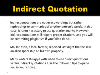 Indirect quotations are not exact wordings but rather rephrasings or summaries of another person's words. In this case, it is not necessary to use quotation marks. However, indirect quotations still require proper citations, and you will be commiting plagiarism if you fail to do so. Mr. Johnson, a local farmer, reported last night that he saw an alien spaceship on his own property. Many writers struggle with when to use direct quotations versus indirect quotations. Use the following tips to guide you in your choice. . 