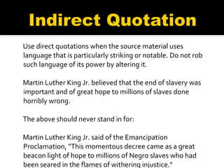 Use direct quotations when the source material uses language that is particularly striking or notable. Do not rob such language of its power by altering it. Martin Luther King Jr. believed that the end of slavery was important and of great hope to millions of slaves done horribly wrong. The above should never stand in for: Martin Luther King Jr. said of the Emancipation Proclamation, "This momentous decree came as a great beacon light of hope to millions of Negro slaves who had been seared in the flames of withering injustice." . 