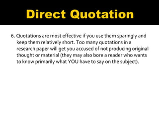 6. Quotations are most effective if you use them sparingly and keep them relatively short. Too many quotations in a research paper will get you accused of not producing original thought or material (they may also bore a reader who wants to know primarily what YOU have to say on the subject). 