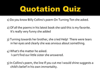 1) Do you know Billy Collins's poem On Turning Ten she asked.   2) Of all the poems in his latest book she said this is my favorite. It's really very funny she added   3) Turning towards her brother, she cried Help!  There were tears in her eyes and clearly she was anxious about something. 4) What's the matter he asked.   I can't find our little sister she answered.   5) In Collins's poem, the line If you cut me I would shine suggests a child's belief in his own immortality.   
