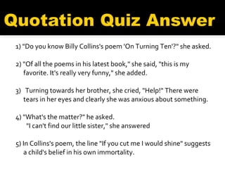 1) "Do you know Billy Collins's poem 'On Turning Ten'?" she asked.   2) "Of all the poems in his latest book," she said, "this is my favorite. It's really very funny," she added. 3)   Turning towards her brother, she cried, "Help!" There were tears in her eyes and clearly she was anxious about something.  4) "What's the matter?" he asked.    "I can't find our little sister," she answered 5) In Collins's poem, the line "If you cut me I would shine" suggests a child's belief in his own immortality. 