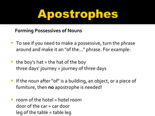 Forming Possessives of Nouns To see if you need to make a possessive, turn the phrase around and make it an "of the..." phrase. For example: the boy's hat = the hat of the boy  three days' journey = journey of three days If the noun after "of" is a building, an object, or a piece of furniture, then  no  apostrophe is needed! room of the hotel = hotel room  door of the car = car door  leg of the table = table leg 