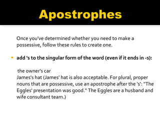 Once you've determined whether you need to make a possessive, follow these rules to create one. add 's to the singular form of the word (even if it ends in -s):  the owner's car  James's hat (James' hat is also acceptable. For plural, proper nouns that are possessive, use an apostrophe after the 's': "The Eggles' presentation was good." The Eggles are a husband and wife consultant team.) 
