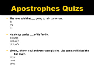 The news said that ___ going to rain tomorrow.   it it‘s its    He always carries ___ of his family. pictures pictures' picture's Simon, Johnny, Paul and Peter were playing. Lisa came and kicked the ___ ball away. boys’ boy's boys   