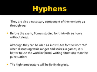 They are also a necessary component of the numbers 21 through 99: Before the exam, Tomas studied for thirty-three hours without sleep.  Although they can be used as substitutes for the word “to” when discussing value ranges and scores in games, it is better to use the word in formal writing situations than the punctuation: The high temperature will be 87-89 degrees.  