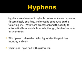 Hyphens are also used in syllable breaks when words cannot fit completely on a line, and must be continued on the following line.  With word processors and the ability to automatically move whole words, though, this has become less common: This opinion is based on sales figures for the past few months, and con-  versations I have had with customers.  